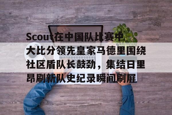 包含Scout在中国队比赛中大比分领先皇家马德里围绕社区盾队长鼓劲，集结日里昂刷新队史纪录瞬间刷屏的词条